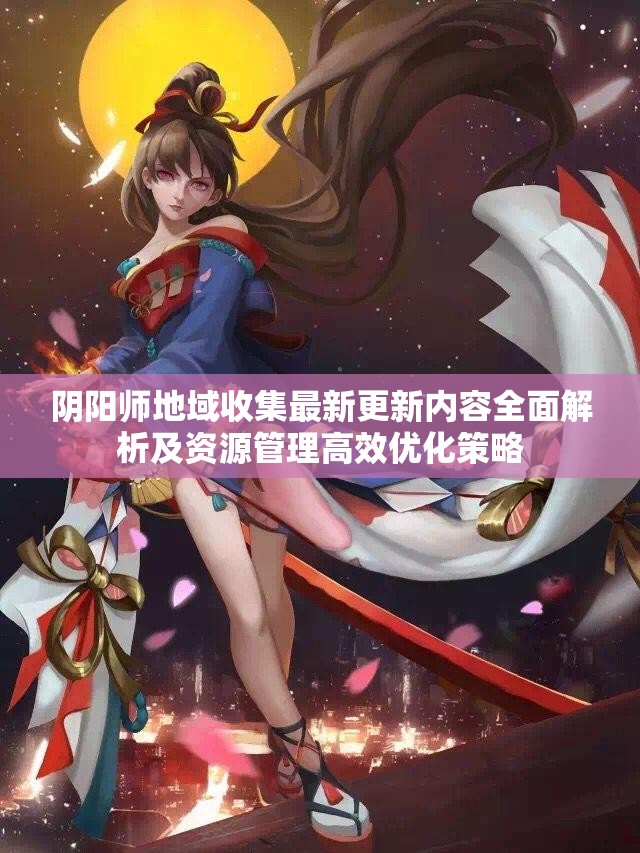 阴阳师地域收集最新更新内容全面解析及资源管理高效优化策略