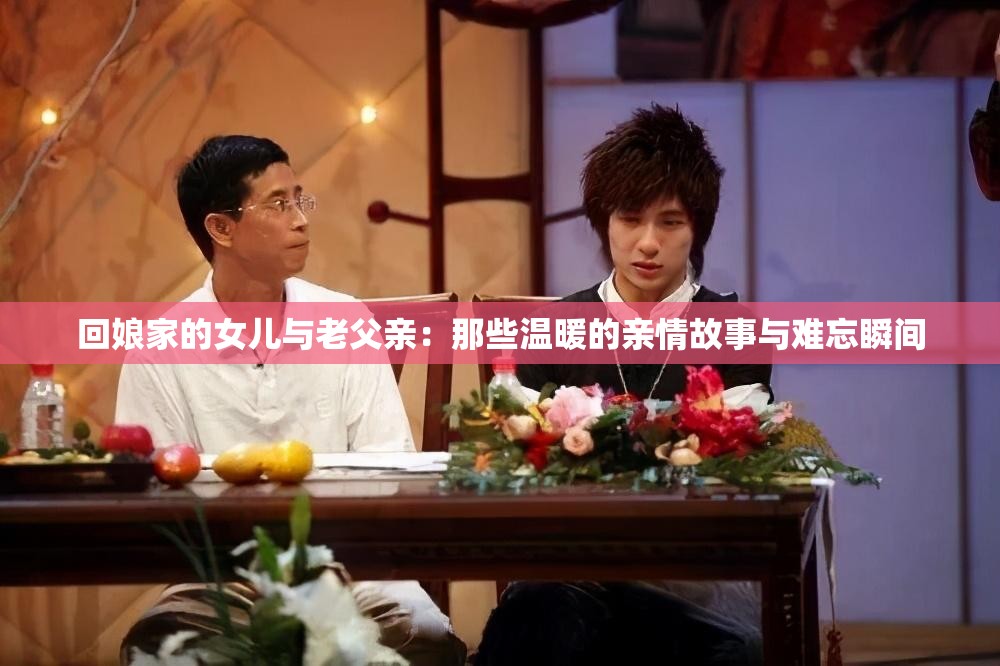 回娘家的女儿与老父亲：那些温暖的亲情故事与难忘瞬间
