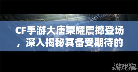 CF手游大唐荣耀震撼登场，深入揭秘其备受期待的上线时间背后的故事