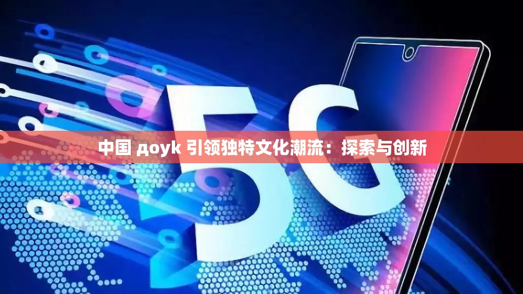 中国 доyk 引领独特文化潮流：探索与创新