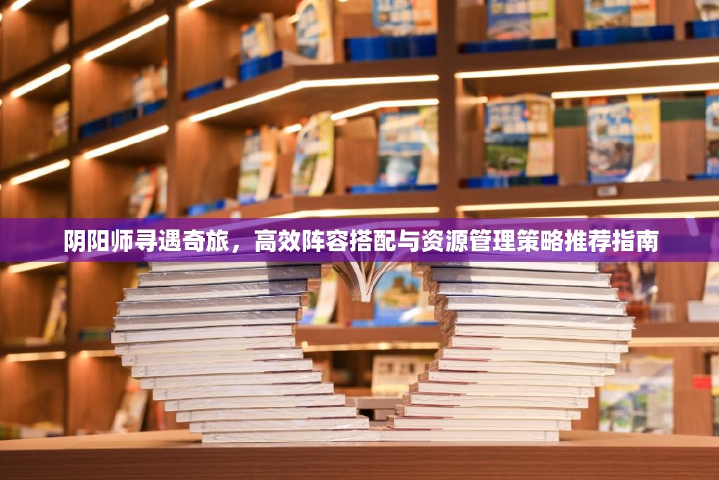 阴阳师寻遇奇旅，高效阵容搭配与资源管理策略推荐指南