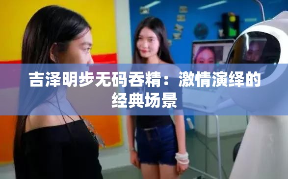 吉泽明步无码吞精：激情演绎的经典场景