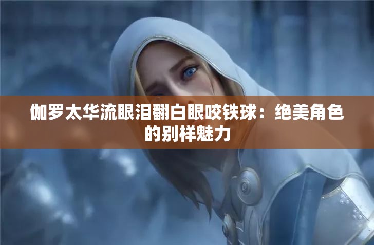 伽罗太华流眼泪翻白眼咬铁球：绝美角色的别样魅力