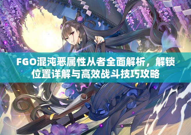 FGO混沌恶属性从者全面解析，解锁位置详解与高效战斗技巧攻略