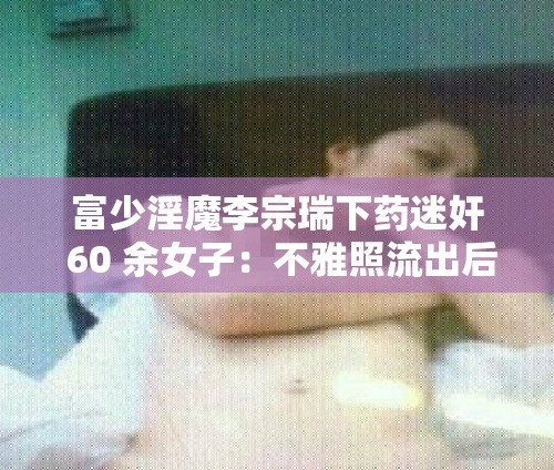 富少淫魔李宗瑞下药迷奸 60 余女子：不雅照流出后一审被判 39 年