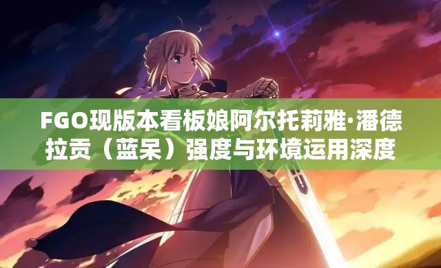FGO现版本看板娘阿尔托莉雅·潘德拉贡（蓝呆）强度与环境运用深度剖析
