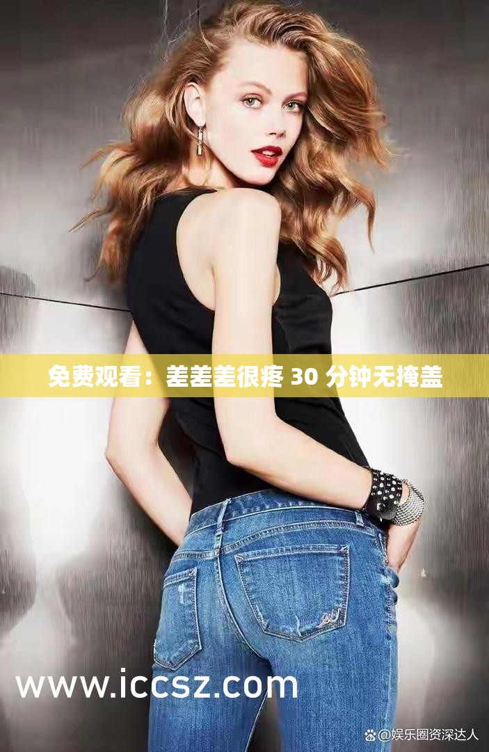 免费观看：差差差很疼 30 分钟无掩盖