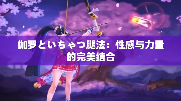 伽罗といちゃつ腿法：性感与力量的完美结合