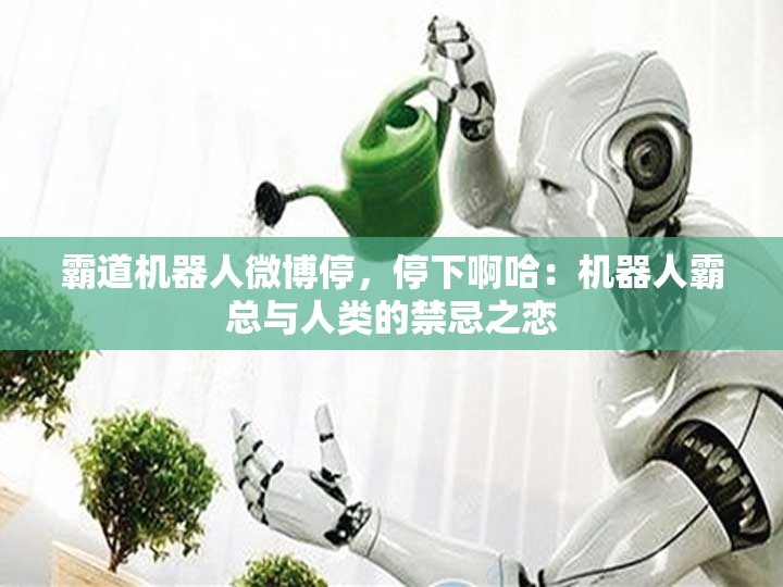 霸道机器人微博停，停下啊哈：机器人霸总与人类的禁忌之恋