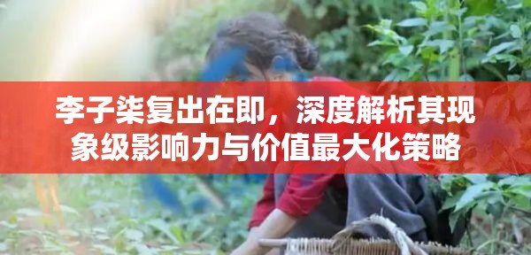 李子柒复出在即，深度解析其现象级影响力与价值最大化策略
