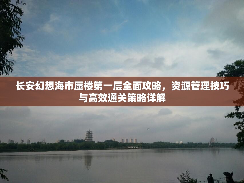长安幻想海市蜃楼第一层全面攻略，资源管理技巧与高效通关策略详解