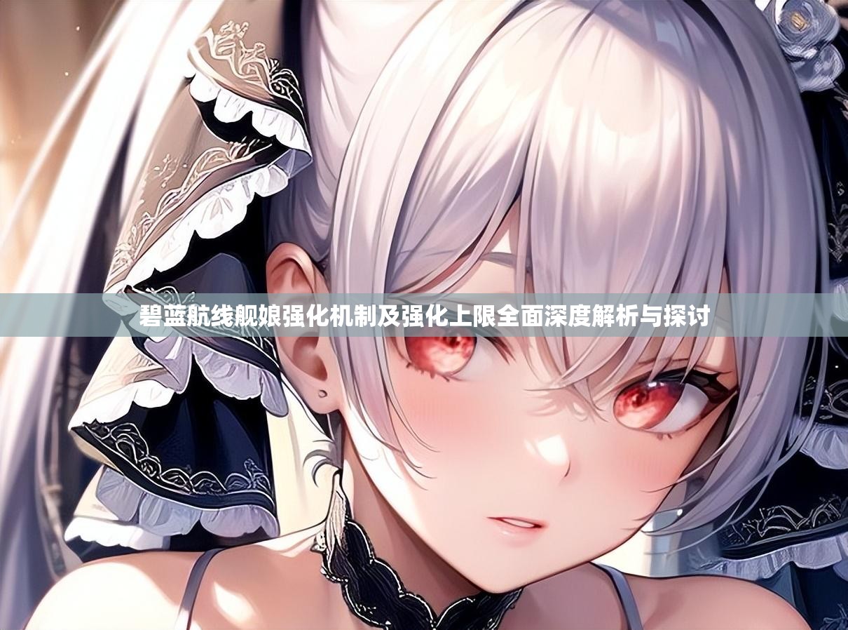 碧蓝航线舰娘强化机制及强化上限全面深度解析与探讨