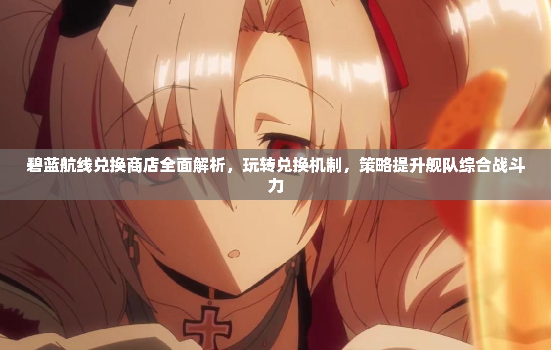 碧蓝航线兑换商店全面解析，玩转兑换机制，策略提升舰队综合战斗力