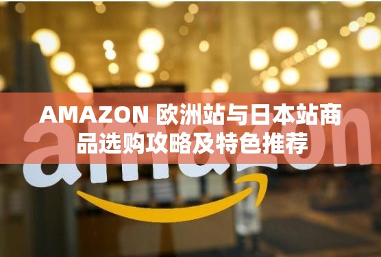 AMAZON 欧洲站与日本站商品选购攻略及特色推荐