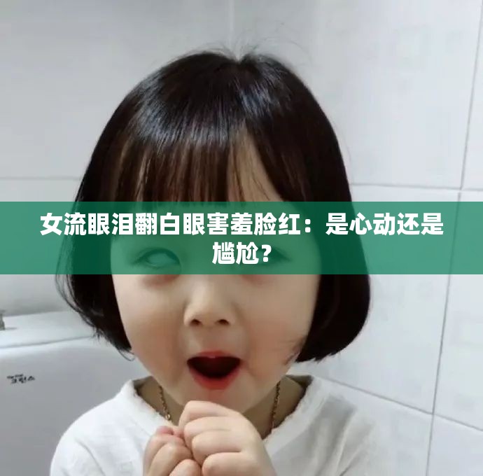 女流眼泪翻白眼害羞脸红：是心动还是尴尬？