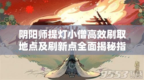 阴阳师提灯小僧高效刷取地点及刷新点全面揭秘指南