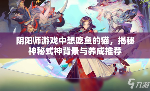 阴阳师游戏中想吃鱼的猫，揭秘神秘式神背景与养成推荐