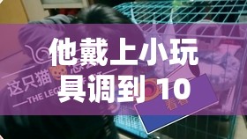 他戴上小玩具调到 10 档：体验未知的极致感受