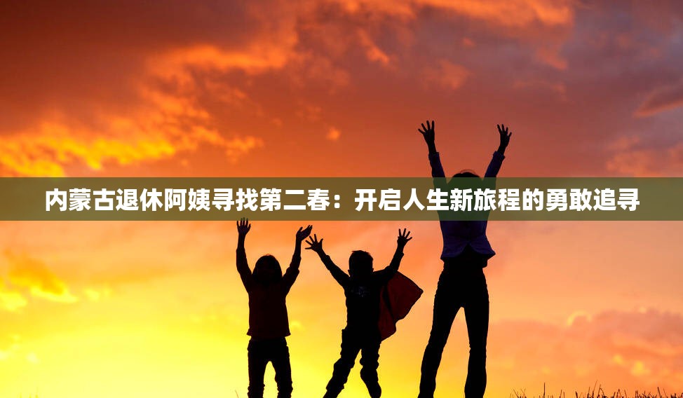 内蒙古退休阿姨寻找第二春：开启人生新旅程的勇敢追寻