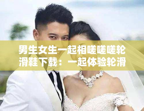 男生女生一起相嗟嗟嗟轮滑鞋下载：一起体验轮滑的快乐之旅