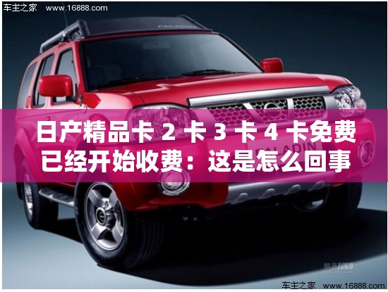 日产精品卡 2 卡 3 卡 4 卡免费已经开始收费：这是怎么回事呢