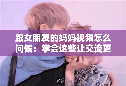 跟女朋友的妈妈视频怎么问候：学会这些让交流更亲切