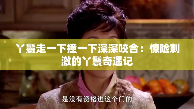 丫鬟走一下撞一下深深咬合：惊险刺激的丫鬟奇遇记