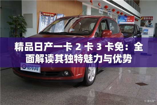 精品日产一卡 2 卡 3 卡免：全面解读其独特魅力与优势