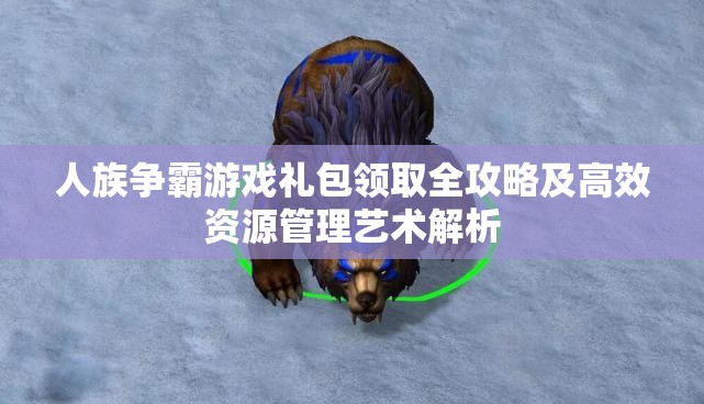 人族争霸游戏礼包领取全攻略及高效资源管理艺术解析