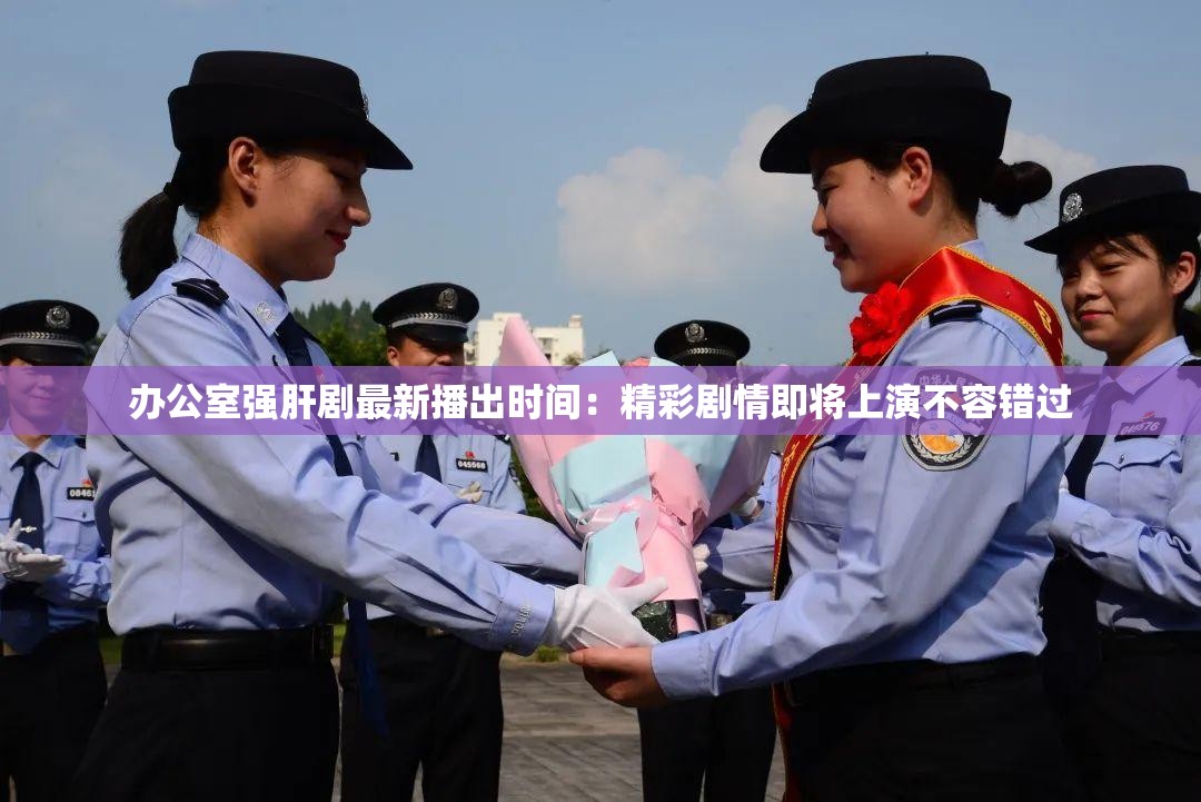 办公室强肝剧最新播出时间：精彩剧情即将上演不容错过