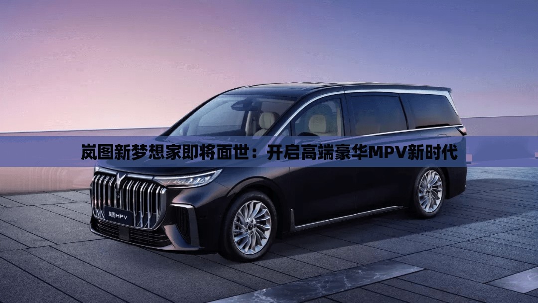 岚图新梦想家即将面世：开启高端豪华MPV新时代