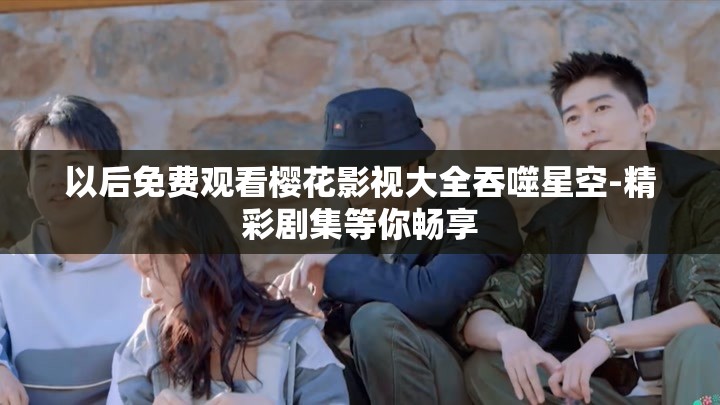以后免费观看樱花影视大全吞噬星空-精彩剧集等你畅享