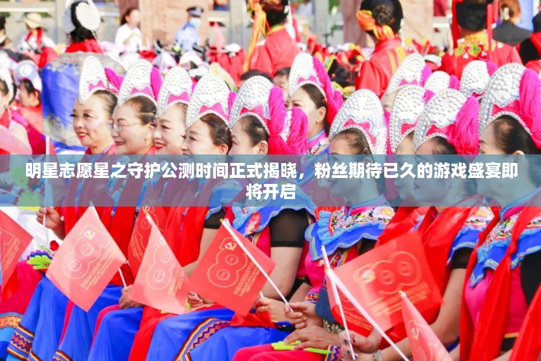 明星志愿星之守护公测时间正式揭晓，粉丝期待已久的游戏盛宴即将开启