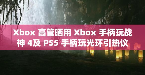 Xbox 高管晒用 Xbox 手柄玩战神 4及 PS5 手柄玩光环引热议