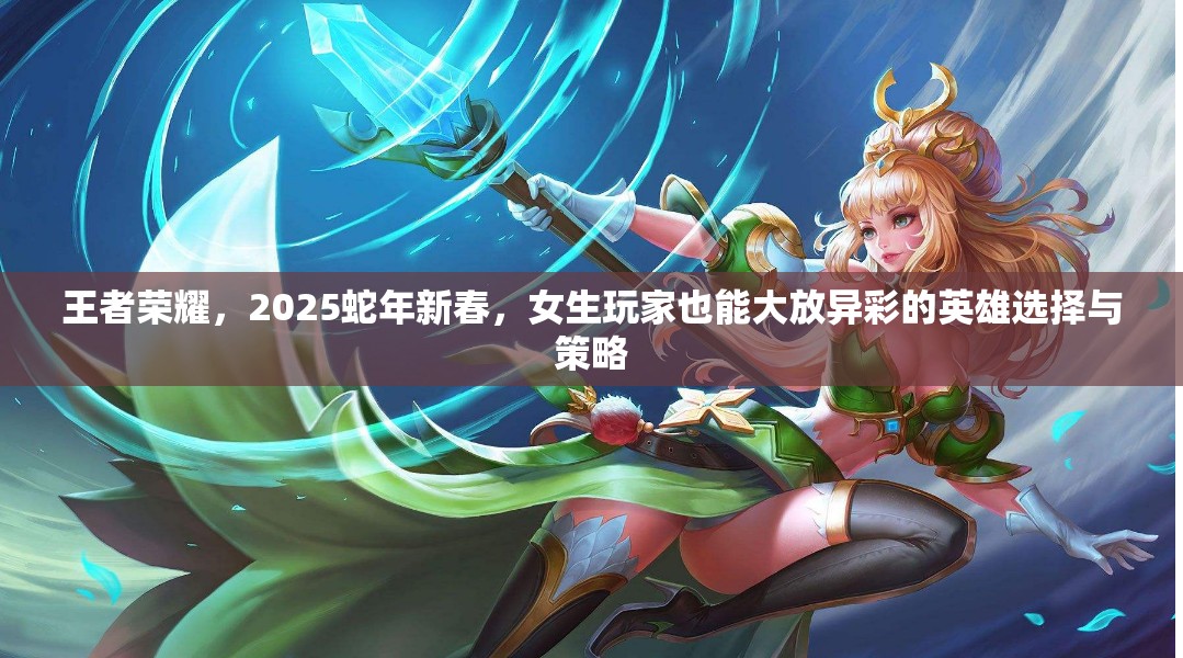 王者荣耀，2025蛇年新春，女生玩家也能大放异彩的英雄选择与策略