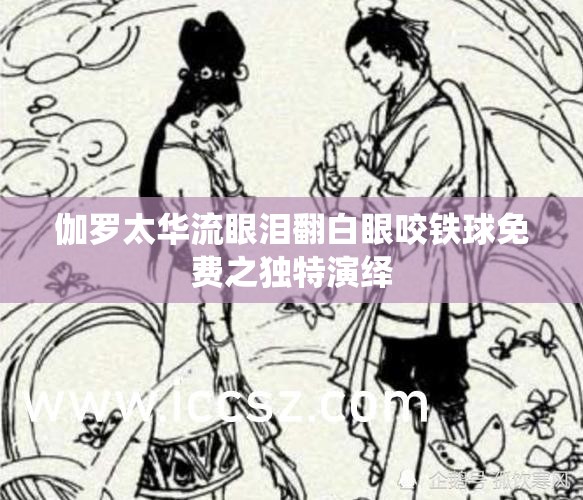 伽罗太华流眼泪翻白眼咬铁球免费之独特演绎