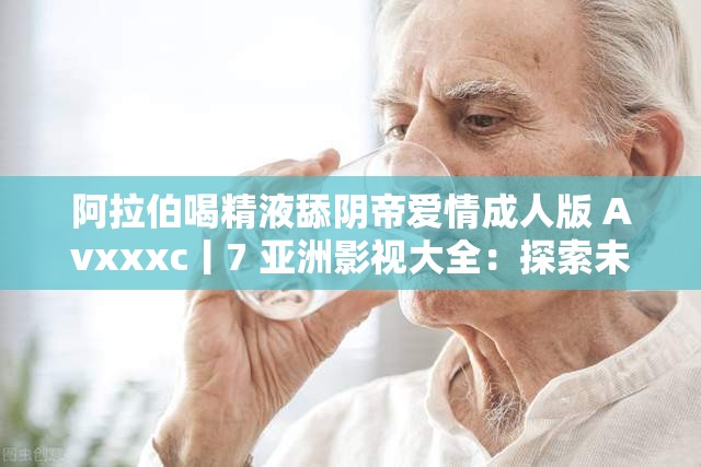 阿拉伯喝精液舔阴帝爱情成人版 Avxxxc丨7 亚洲影视大全：探索未知的性世界