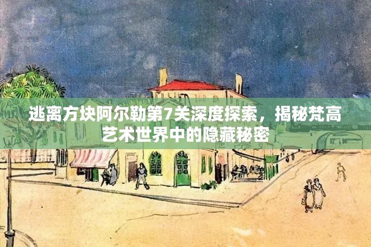 逃离方块阿尔勒第7关深度探索，揭秘梵高艺术世界中的隐藏秘密