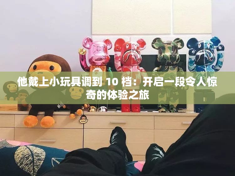 他戴上小玩具调到 10 档：开启一段令人惊奇的体验之旅