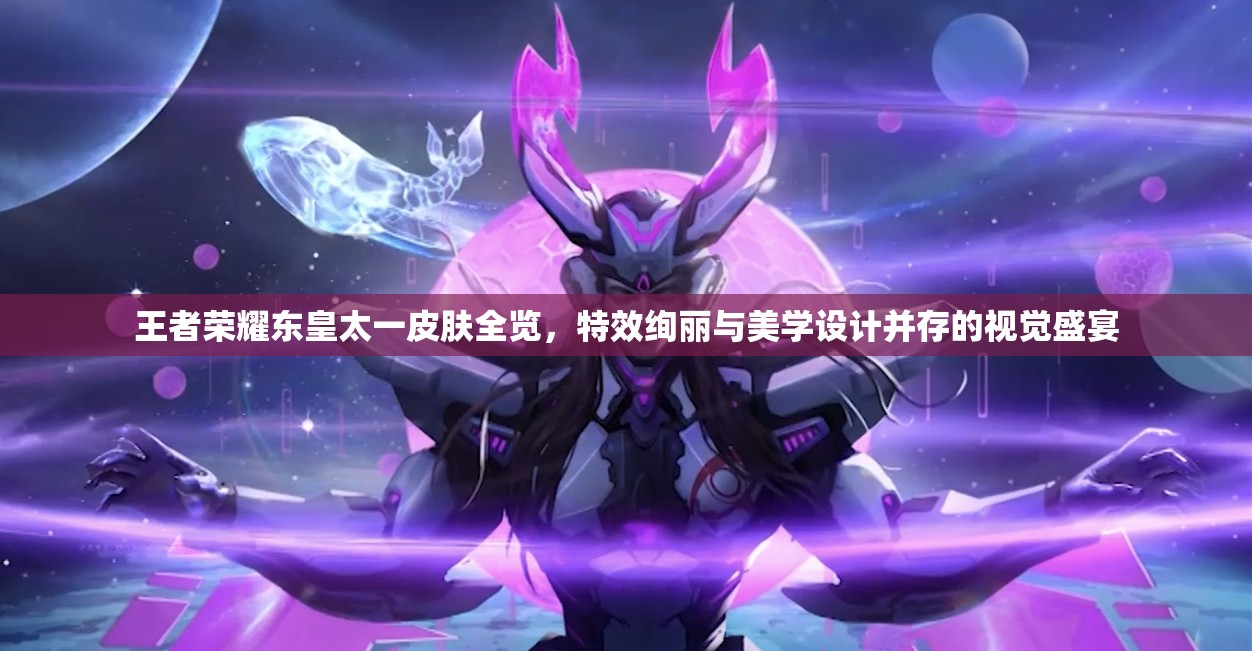 王者荣耀东皇太一皮肤全览，特效绚丽与美学设计并存的视觉盛宴
