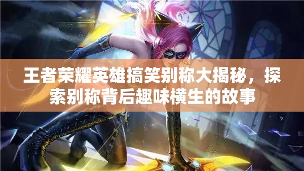 王者荣耀英雄搞笑别称大揭秘，探索别称背后趣味横生的故事