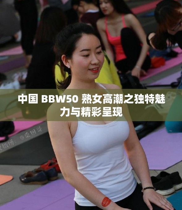 中国 BBW50 熟女高潮之独特魅力与精彩呈现