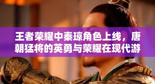 王者荣耀中秦琼角色上线，唐朝猛将的英勇与荣耀在现代游戏中再现