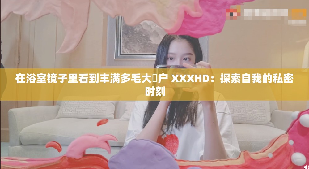 在浴室镜子里看到丰满多毛大隂户 XXXHD：探索自我的私密时刻