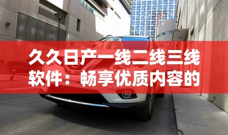 久久日产一线二线三线软件：畅享优质内容的多元化选择