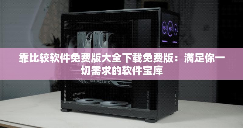 靠比较软件免费版大全下载免费版：满足你一切需求的软件宝库