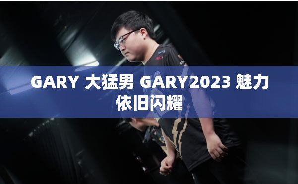 GARY 大猛男 GARY2023 魅力依旧闪耀