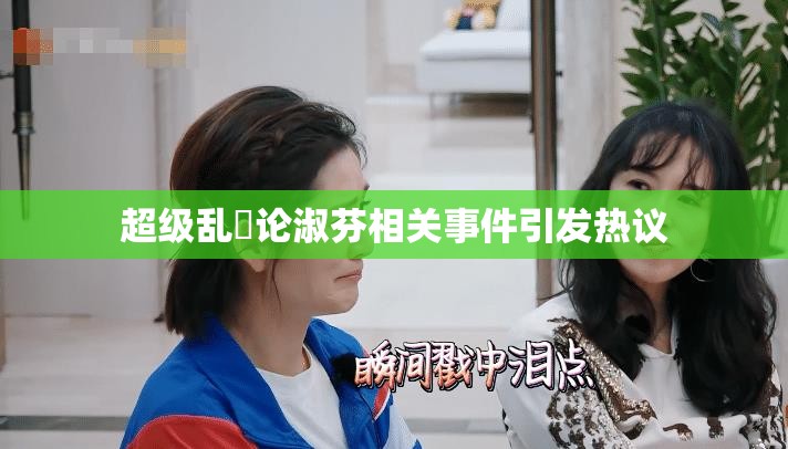 超级乱婬论淑芬相关事件引发热议