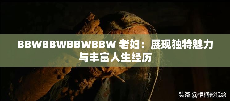 BBWBBWBBWBBW 老妇：展现独特魅力与丰富人生经历