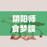 阴阳师食梦貘新觉醒皮肤惊艳亮相，探索梦境深处的绮丽邂逅与奇遇